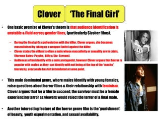 • One basic premise of Clover’s theory is that audience identification is
unstable & fluid across gender lines, (particularly Slasher films).
– During the final girl’s confrontation with the killer, Clover argues, she becomes
masculinised by taking up a weapon (knife) against the killer.
– Clover states the villain is often a male whose masculinity or sexuality are in crisis.
(Norman Bates- Psycho, Billy & Stu- Scream).
– Audiences often identify with a male protagonist, however Clover argues that horror is
popular with males as they can identify with not being at the top of the “macho”
hierarchy; every male has felt intimidated at some point.
• This male dominated genre, where males identify with young females,
raise questions about horror films & their relationship with feminism.
Clover argues that for a film to succeed, the survivor must be a female
experiencing terror as viewers would reject the terror of a final male.
• Another interesting feature of the horror genre film is the 'punishment'
of beauty, youth experimentation, and sexual availability.
CloverClover ‘The Final Girl’‘The Final Girl’
 
