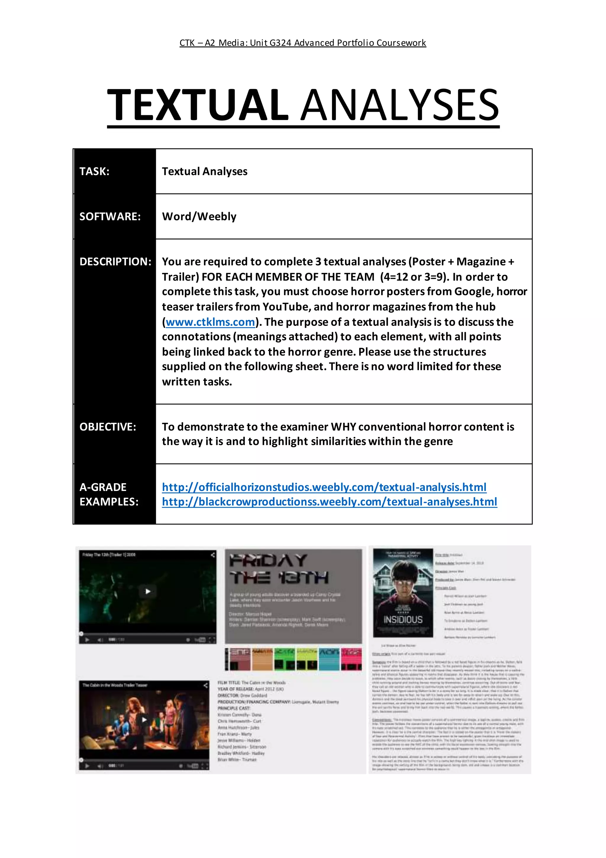 CTK – A2 Media: Unit G324 Advanced Portfolio Coursework
TEXTUAL ANALYSES
TASK: Textual Analyses
SOFTWARE: Word/Weebly
DESCRIPTION: You are required to complete 3 textual analyses (Poster + Magazine +
Trailer) FOR EACH MEMBER OF THE TEAM (4=12 or 3=9). In order to
complete this task, you must choose horrorposters from Google, horror
teaser trailers from YouTube, and horror magazines from the hub
(www.ctklms.com). The purpose of a textual analysis is to discuss the
connotations (meanings attached) to each element, with all points
being linked back to the horror genre. Please use the structures
supplied on the following sheet. There is no word limited for these
written tasks.
OBJECTIVE: To demonstrate to the examiner WHY conventional horror content is
the way it is and to highlight similarities within the genre
A-GRADE
EXAMPLES:
http://officialhorizonstudios.weebly.com/textual-analysis.html
http://blackcrowproductionss.weebly.com/textual-analyses.html
 