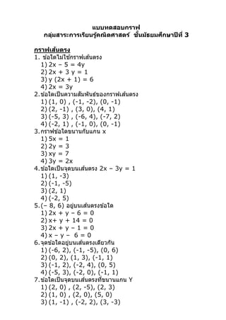 แบบทดสอบกราฟ 
กลุ่มสาระการเรียนรู้คณิตศาสตร์  ชั傅นมัธยมศึกษาปีที爎 3 
 
กราฟเส้นตรง 
1. ข ้อใดไม่ใช ้กราฟเส ้นตรง 
1) 2x – 5 = 4y 
2) 2x + 3 y = 1 
3) y (2x + 1) = 6 
4) 2x = 3y 
2.ข ้อใดเป็นความสัมพันธ์ของกราฟเส ้นตรง 
1) (1, 0) , (­1, ­2), (0, ­1) 
2) (2, ­1) , (3, 0), (4, 1) 
3) (­5, 3) , (­6, 4), (­7, 2) 
4) (­2, 1) , (­1, 0), (0, ­1) 
3.กราฟข ้อใดขนานกับแกน x 
1) 5x = 1 
2) 2y = 3 
3) xy = 7 
4) 3y = 2x 
4.ข ้อใดเป็นจุดบนเส ้นตรง 2x – 3y = 1 
1) (1, ­3)  
2) (­1, ­5)  
3) (2, 1)  
4) (­2, 5)   
5.(– 8, 6) อยู่บนเส ้นตรงข ้อใด 
1) 2x + y – 6 = 0 
2) x+ y + 14 = 0 
3) 2x + y – 1 = 0 
4) x – y –  6 = 0 
6.จุดข ้อใดอยู่บนเส ้นตรงเดียวกัน 
1) (­6, 2), (­1, ­5), (0, 6) 
2) (0, 2), (1, 3), (­1, 1) 
3) (­1, 2), (­2, 4), (0, 5) 
4) (­5, 3), (­2, 0), (­1, 1) 
7.ข ้อใดเป็นจุดบนเส ้นตรงที爎ขนานแกน Y 
1) (2, 0) , (2, ­5), (2, 3) 
2) (1, 0) , (2, 0), (5, 0) 
3) (1, ­1) , (­2, 2), (3, ­3) 
 