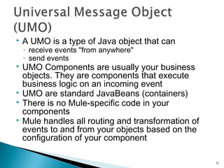  A UMO is a type of Java object that can
◦ receive events "from anywhere"
◦ send events
 UMO Components are usually your business
objects. They are components that execute
business logic on an incoming event
 UMO are standard JavaBeans (containers)
 There is no Mule-specific code in your
components
 Mule handles all routing and transformation of
events to and from your objects based on the
configuration of your component
13
 