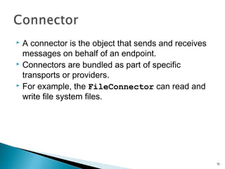  A connector is the object that sends and receives
messages on behalf of an endpoint.
 Connectors are bundled as part of specific
transports or providers.
 For example, the FileConnector can read and
write file system files.
15
 