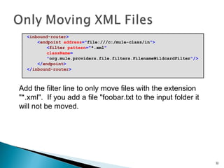 <inbound-router>
<endpoint address="file:///c:/mule-class/in">
<filter pattern="*.xml"
className=
"org.mule.providers.file.filters.FilenameWildcardFilter"/>
</endpoint>
</inbound-router>
32
Add the filter line to only move files with the extension
"*.xml". If you add a file "foobar.txt to the input folder it
will not be moved.
 