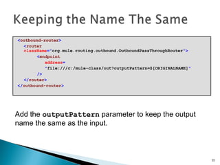 <outbound-router>
<router
className="org.mule.routing.outbound.OutboundPassThroughRouter">
<endpoint
address=
"file:///c:/mule-class/out?outputPattern=$[ORIGINALNAME]"
/>
</router>
</outbound-router>
33
Add the outputPattern parameter to keep the output
name the same as the input.
 