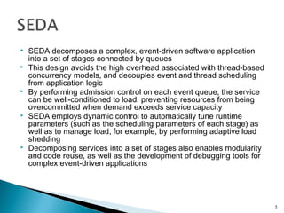  SEDA decomposes a complex, event-driven software application
into a set of stages connected by queues
 This design avoids the high overhead associated with thread-based
concurrency models, and decouples event and thread scheduling
from application logic
 By performing admission control on each event queue, the service
can be well-conditioned to load, preventing resources from being
overcommitted when demand exceeds service capacity
 SEDA employs dynamic control to automatically tune runtime
parameters (such as the scheduling parameters of each stage) as
well as to manage load, for example, by performing adaptive load
shedding
 Decomposing services into a set of stages also enables modularity
and code reuse, as well as the development of debugging tools for
complex event-driven applications
5
 