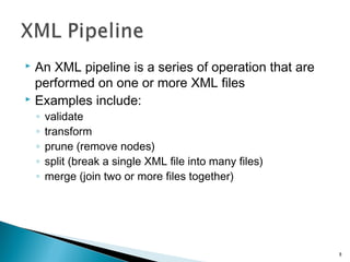  An XML pipeline is a series of operation that are
performed on one or more XML files
 Examples include:
◦ validate
◦ transform
◦ prune (remove nodes)
◦ split (break a single XML file into many files)
◦ merge (join two or more files together)
8
 