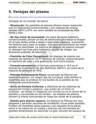 5. Ventajas del plasma
[http://www.mailxmail.com/curso/informatica/pantallaplasma/capitulo5.htm]
Ventajas de un montitor de plama:
- Resolución: las pantallas de plasma ofrecen mayor resolución
que los televisores convencionales y son capaces de mostrar
señales HDTV y DTV, así como señales de computadoras XGA,
SVGA y VGA.
- No hay líneas de escaneado: los tubos de rayos catódicos
convencionales utilizan un haz de electrones para trazar la imagen
en el tubo desde arriba a abajo a intervalos regulares, iluminando
los fósforos para crear la imagen. Con este procedimiento las líneas
pueden ser percibidas. La mayoría de displays de plasma incluyen
un doblador de línea para mejorar la calidad de imagen con
emisiones estándar de televisión.
- Precisión de Color Excepcional: los displays de plasma son
capaces de reproducir 16,77 millones de colores, proporcionando
un realismo de color y una graduación sutil entre colores.
- Formato panorámico: el formato panorámico ó 16:9 es el
formato de la televisión de Alta Definición (HDTV), así como de la
mayoría de películas en DVD.
- Pantalla Perfectamente Plana: los paneles de Plasma son
totalmente planos, sin ningún tipo de curvatura. Esto elimina la
distorsión que se produce en los bordes de la pantalla de los
televisores convencionales.
- Brillo de Pantalla Uniforme: a diferencia de los sistemas de
proyección frontal o posterior, que sufren de un brillo no
uniforme - se refleja en imágenes con mucha luz en el centro de la
pantalla y oscurecidas en los bordes - los displays de plasma
ofrecen la misma luminosidad en todas las zonas de la pantalla.
- Diseño para ahorrar espacio: los displays de Plasma son muy
delgados y permiten opciones de instalación nunca antes posibles.
Pueden ser montados sobre peanas o ser colgados de la pared,
como si se tratara de un cuadro y disfrutar de una pantalla de
grandes dimensiones sin sacrificar un gran volumen de espacio de
Descubre miles de cursos como éste en www.mailxmail.com 10
mailxmail - Cursos para compartir lo que sabes
 