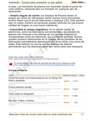 la sala. Los monitores de plasma son neutrales desde el punto de
vista estético, haciendo fácil su inclusión en cualquier tipo de
decoración.
- Amplio ángulo de visión: los displays de Plasma tienen un
ángulo de visión de 160 grados (tanto vertical como horizontal),
mucho mayor que el de los televisores o displays LCD. Esto permite
que un mayor número de personas puedan disfrutar de una buena
calidad de imagen en una misma habitación.
- Inmunidad al campo magnético: Al no utilizar haces de
electrones, como los televisores convencionales, los paneles de
plasma son inmunes a los efectos de los campos magnéticos.
Componentes como los altavoces, que contienen grandes imanes,
pueden producir distorsiones en la imagen de las pantallas de los
televisores (normalmente decoloraciones) si se sitúan muy cerca de
éstas. Este defecto no ocurre con los displays de plasma,
permitiendo que los altavoces estén tan cerca como sea necesario.
Visita más cursos como este en mailxmail:
[http://www.mailxmail.com/curso/tematica/imagenysonido]
¡Tu opinión cuenta! Lee todas las opiniones de este curso y déjanos la tuya:
[http://www.mailxmail.com/curso/informatica/pantallaplasma/opiniones]
Cursos Valoración Alumnos Vídeo
Cómo convertir una fotocaricatura en un dibujo de
tinta y acuarela
Tal y como se han presentado otros cursos en mailxmail de fotocaricatura, este vez se
ofrece la posibilidad de conocer cómo convertir una fotocaricatu...
[19/07/06]
3.151
Curso práctico sonido
Los motivos que hacen que esta publicación se encuentre en tus manos son de carácter
práctico, se pretende que sepas conectar equipos de sonido cuando...
[14/07/06]
4.403
Todo sobre la fotografía
Este curso te propone conocer el mundo de la fotografía a fondo. no solo a lo que se
refiere a las técnicas y los trucos en el arte de hacer fotos sin...
[03/11/06]
11.965
Montaje. Fotos y música
A veces nos encontramos con un montón de fotos de nuestros viajes, bodas, etc. y no
sabemos qué hacer con ellas. llevarlas al estudio sale bastante ca...
[08/09/08]
732
Cómo convertir una fotografía en un dibujo al
Cursos similares
Descubre miles de cursos como éste en www.mailxmail.com 11
mailxmail - Cursos para compartir lo que sabes
 