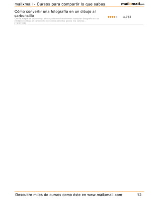 Cómo convertir una fotografía en un dibujo al
carboncillo
Con la magia de photoshop, ahora podemos transformar cualquier fotografía en un
verdadero dibujo al carboncillo con estos sencillos pasos. los valores...
[19/07/06]
4.767
Descubre miles de cursos como éste en www.mailxmail.com 12
mailxmail - Cursos para compartir lo que sabes
 