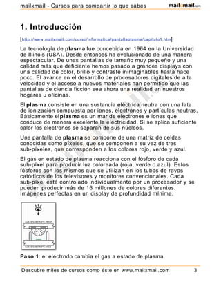 1. Introducción
[http://www.mailxmail.com/curso/informatica/pantallaplasma/capitulo1.htm]
La tecnología de plasma fue concebida en 1964 en la Universidad
de Illinois (USA). Desde entonces ha evolucionado de una manera
espectacular. De unas pantallas de tamaño muy pequeño y una
calidad más que deficiente hemos pasado a grandes displays con
una calidad de color, brillo y contraste inimaginables hasta hace
poco. El avance en el desarrollo de procesadores digitales de alta
velocidad y el acceso a nuevos materiales han permitido que las
pantallas de ciencia ficción sea ahora una realidad en nuestros
hogares u oficinas.
El plasma consiste en una sustancia eléctrica neutra con una lata
de ionización compuesta por iones, electrones y partículas neutras.
Básicamente elplasma es un mar de electrones e iones que
conduce de manera excelente la electricidad. Si se aplica suficiente
calor los electrones se separan de sus núcleos.
Una pantalla de plasma se compone de una matriz de celdas
conocidas como píxeles, que se componen a su vez de tres
sub-píxeles, que corresponden a los colores rojo, verde y azul.
El gas en estado de plasma reacciona con el fósforo de cada
sub-píxel para producir luz coloreada (roja, verde o azul). Estos
fósforos son los mismos que se utilizan en los tubos de rayos
catódicos de los televisores y monitores convencionales. Cada
sub-píxel está controlado individualmente por un procesador y se
pueden producir más de 16 millones de colores diferentes.
Imágenes perfectas en un display de profundidad mínima.
Paso 1: el electrodo cambia el gas a estado de plasma.
Descubre miles de cursos como éste en www.mailxmail.com 3
mailxmail - Cursos para compartir lo que sabes
 