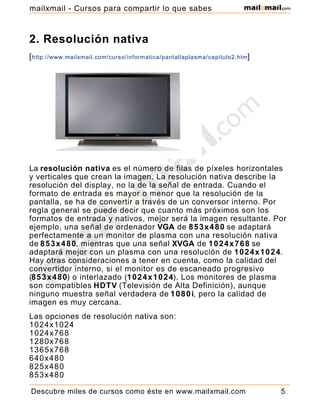 2. Resolución nativa
[http://www.mailxmail.com/curso/informatica/pantallaplasma/capitulo2.htm]
La resolución nativa es el número de filas de píxeles horizontales
y verticales que crean la imagen. La resolución nativa describe la
resolución del display, no la de la señal de entrada. Cuando el
formato de entrada es mayor o menor que la resolución de la
pantalla, se ha de convertir a través de un conversor interno. Por
regla general se puede decir que cuanto más próximos son los
formatos de entrada y nativos, mejor será la imagen resultante. Por
ejemplo, una señal de ordenador VGA de 853x480 se adaptará
perfectamente a un monitor de plasma con una resolución nativa
de 853x480, mientras que una señal XVGA de 1024x768 se
adaptará mejor con un plasma con una resolución de 1024x1024.
Hay otras consideraciones a tener en cuenta, como la calidad del
convertidor interno, si el monitor es de escaneado progresivo
(853x480) o interlazado (1024x1024). Los monitores de plasma
son compatibles HDTV (Televisión de Alta Definición), aunque
ninguno muestra señal verdadera de 1080i, pero la calidad de
imagen es muy cercana.
Las opciones de resolución nativa son:
1024x1024
1024x768
1280x768
1365x768
640x480
825x480
853x480
Descubre miles de cursos como éste en www.mailxmail.com 5
mailxmail - Cursos para compartir lo que sabes
 