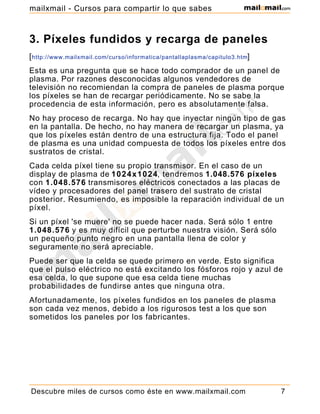 3. Píxeles fundidos y recarga de paneles
[http://www.mailxmail.com/curso/informatica/pantallaplasma/capitulo3.htm]
Esta es una pregunta que se hace todo comprador de un panel de
plasma. Por razones desconocidas algunos vendedores de
televisión no recomiendan la compra de paneles de plasma porque
los píxeles se han de recargar periódicamente. No se sabe la
procedencia de esta información, pero es absolutamente falsa.
No hay proceso de recarga. No hay que inyectar ningún tipo de gas
en la pantalla. De hecho, no hay manera de recargar un plasma, ya
que los píxeles están dentro de una estructura fija. Todo el panel
de plasma es una unidad compuesta de todos los píxeles entre dos
sustratos de cristal.
Cada celda píxel tiene su propio transmisor. En el caso de un
display de plasma de 1024x1024, tendremos 1.048.576 píxeles
con 1.048.576 transmisores eléctricos conectados a las placas de
vídeo y procesadores del panel trasero del sustrato de cristal
posterior. Resumiendo, es imposible la reparación individual de un
píxel.
Si un píxel 'se muere' no se puede hacer nada. Será sólo 1 entre
1.048.576 y es muy difícil que perturbe nuestra visión. Será sólo
un pequeño punto negro en una pantalla llena de color y
seguramente no será apreciable.
Puede ser que la celda se quede primero en verde. Esto significa
que el pulso eléctrico no está excitando los fósforos rojo y azul de
esa celda, lo que supone que esa celda tiene muchas
probabilidades de fundirse antes que ninguna otra.
Afortunadamente, los píxeles fundidos en los paneles de plasma
son cada vez menos, debido a los rigurosos test a los que son
sometidos los paneles por los fabricantes.
Descubre miles de cursos como éste en www.mailxmail.com 7
mailxmail - Cursos para compartir lo que sabes
 