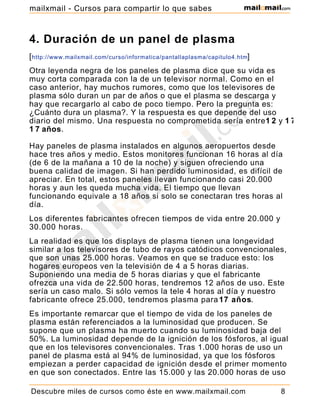 4. Duración de un panel de plasma
[http://www.mailxmail.com/curso/informatica/pantallaplasma/capitulo4.htm]
Otra leyenda negra de los paneles de plasma dice que su vida es
muy corta comparada con la de un televisor normal. Como en el
caso anterior, hay muchos rumores, como que los televisores de
plasma sólo duran un par de años o que el plasma se descarga y
hay que recargarlo al cabo de poco tiempo. Pero la pregunta es:
¿Cuánto dura un plasma?. Y la respuesta es que depende del uso
diario del mismo. Una respuesta no comprometida sería entre1 2 y 1 7
1 7 años.
Hay paneles de plasma instalados en algunos aeropuertos desde
hace tres años y medio. Estos monitores funcionan 16 horas al día
(de 6 de la mañana a 10 de la noche) y siguen ofreciendo una
buena calidad de imagen. Si han perdido luminosidad, es difícil de
apreciar. En total, estos paneles llevan funcionando casi 20.000
horas y aun les queda mucha vida. El tiempo que llevan
funcionando equivale a 18 años si solo se conectaran tres horas al
día.
Los diferentes fabricantes ofrecen tiempos de vida entre 20.000 y
30.000 horas.
La realidad es que los displays de plasma tienen una longevidad
similar a los televisores de tubo de rayos catódicos convencionales,
que son unas 25.000 horas. Veamos en que se traduce esto: los
hogares europeos ven la televisión de 4 a 5 horas diarias.
Suponiendo una media de 5 horas diarias y que el fabricante
ofrezca una vida de 22.500 horas, tendremos 12 años de uso. Este
sería un caso malo. Si sólo vemos la tele 4 horas al día y nuestro
fabricante ofrece 25.000, tendremos plasma para17 años.
Es importante remarcar que el tiempo de vida de los paneles de
plasma están referenciados a la luminosidad que producen. Se
supone que un plasma ha muerto cuando su luminosidad baja del
50%. La luminosidad depende de la ignición de los fósforos, al igual
que en los televisores convencionales. Tras 1.000 horas de uso un
panel de plasma está al 94% de luminosidad, ya que los fósforos
empiezan a perder capacidad de ignición desde el primer momento
en que son conectados. Entre las 15.000 y las 20.000 horas de uso
Descubre miles de cursos como éste en www.mailxmail.com 8
mailxmail - Cursos para compartir lo que sabes
 