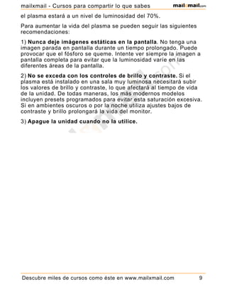 el plasma estará a un nivel de luminosidad del 70%.
Para aumentar la vida del plasma se pueden seguir las siguientes
recomendaciones:
1) Nunca deje imágenes estáticas en la pantalla. No tenga una
imagen parada en pantalla durante un tiempo prolongado. Puede
provocar que el fósforo se queme. Intente ver siempre la imagen a
pantalla completa para evitar que la luminosidad varíe en las
diferentes áreas de la pantalla.
2) No se exceda con los controles de brillo y contraste. Si el
plasma está instalado en una sala muy luminosa necesitará subir
los valores de brillo y contraste, lo que afectará al tiempo de vida
de la unidad. De todas maneras, los más modernos modelos
incluyen presets programados para evitar esta saturación excesiva.
Si en ambientes oscuros o por la noche utiliza ajustes bajos de
contraste y brillo prolongará la vida del monitor.
3) Apague la unidad cuando no la utilice.
Descubre miles de cursos como éste en www.mailxmail.com 9
mailxmail - Cursos para compartir lo que sabes
 