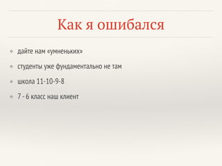 Как я ошибался
❖ дайте нам «умненьких»
❖ студенты уже фундаментально не там
❖ школа 11-10-9-8
❖ 7 -6 класс наш клиент
 