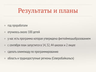 Результаты и планы
❖ год проработали
❖ отучилось около 100 детей
❖ у нас есть программа которая утверждена фигпоймешьобразованием
❖ с сентября план запустится в 14,32,44 школах и 2 лицее
❖ сделать олимпиаду по программированию
❖ область и труднодоступные регионы (Северобайкальск)
 
