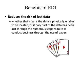 Benefits of EDI
• Reduces the risk of lost data
– whether that means the data is physically unable
to be located, or if only part of the data has been
lost through the numerous steps require to
conduct business through the use of paper.
 