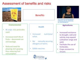 Assessment of benefits and risks
BenefitsBenefits
Environmental
• Bt crops: less pesticides
used.
• Increased shelf-life of
fruits – decreased use
and wastage.
• Reduced need for
plowing and spraying
thus reducing fuel
consumption
Health
• Increased nutritional
value.
• No naturally-occuring
allergens or toxins.
• Edible vaccines
Agricultures
• Increased resistance
to drought, cold and
salinity may expand
cultivation range and
yield.
• Facilitate the use of
herbicides.
• Crops resistent to
viruses.
http://www.ted.com/talks/pamela_
ronald_the_case_for_engineering_
our_food?language=en
 