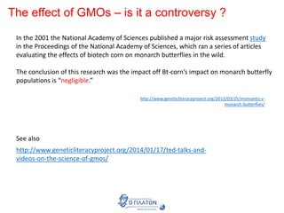 The effect of GMOs – is it a controversy ?
In the 2001 the National Academy of Sciences published a major risk assessment study
in the Proceedings of the National Academy of Sciences, which ran a series of articles
evaluating the effects of biotech corn on monarch butterflies in the wild.
The conclusion of this research was the impact off Bt-corn’s impact on monarch butterfly
populations is “negligible.”
http://www.geneticliteracyproject.org/2013/03/25/monsanto-v-
monarch-butterflies/
http://www.geneticliteracyproject.org/2014/01/17/ted-talks-and-
videos-on-the-science-of-gmos/
See also
 