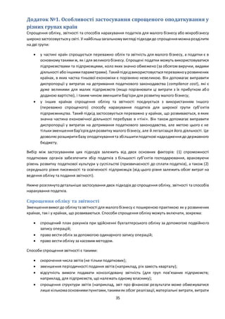 35
Додаток №1. Особливості застосування спрощеного оподаткування у
різних групах країн
Спрощення обліку, звітності та способів нарахування податків для малого бізнесу або мікробізнесу
широкозастосовуєтьсяу світі.У найбільшзагальномувигляді підходидо спрощенняможнарозділити
на дві групи:
 у частині країн спрощується переважно облік та звітність для малого бізнесу, а податки є в
основномутакими ж, як і для великогобізнесу. Спрощені податки можуть використовуватися
підприємствами та підприємцями, коло яких значно обмежено (за обсягом виручки, видами
діяльності абоіншимипараметрами).Такийпідхідвикористовуєтьсяпереважноурозвинених
країнах, в яких частка тіньової економіки є порівняно невеликою. Він допомагає виправити
диспропорції у витратах на дотримання податкового законодавства (compliance cost), які є
дуже великими для малих підприємств (якщо порівнювати ці витрати з їх прибутком або
доданою вартістю), і таким чином зменшити бар'єри для розвитку малого бізнесу;
 у інших країнах спрощення обліку та звітності поєднується з використанням іншого
(переважно спрощеного) способу нарахування податків для широкої групи суб’єктів
підприємництва. Такий підхід застосовується переважно у країнах, що розвиваються, в яких
значна частина економічної діяльності перебуває в «тіні». Він також допомагає виправити
диспропорції у витратах на дотримання податкового законодавства, але метою цього є не
тількизменшеннябар'єрівдлярозвитку малого бізнесу, але й легалізація його діяльності. Це
дозволяє розширитибазу оподаткуваннята збільшитиподаткові надходженнядодержавного
бюджету.
Вибір між застосуванням цих підходів залежить від двох основних факторів: (1) спроможності
податкових органів забезпечити збір податків з більшості суб’єктів господарювання, враховуючи
рівень розвитку податкової культури у суспільстві (призвичаєності до сплати податків), а також (2)
середнього рівня писемності та освіченості підприємців (від цього рівня залежить обсяг витрат на
ведення обліку та подання звітності).
Нижче розглянутодетальніше застосування двох підходів до спрощення обліку, звітності та способів
нарахування податків.
Спрощення обліку та звітності
Зменшеннявимогдо облікутазвітності для малогобізнесу є поширеною практикою як у розвинених
країнах, так і у країнах, що розвиваються. Способи спрощення обліку можуть включати, зокрема:
 спрощений план рахунків при здійсненні бухгалтерського обліку за допомогою подвійного
запису операцій;
 право вести облік за допомогою одинарного запису операцій;
 право вести обліку за касовим методом.
Способи спрощення звітності є такими:
 скорочення числа звітів (не тільки податкових);
 зменшення періодичності подання звітів (наприклад, рік замість кварталу);
 відсутність вимоги подавати консолідовану звітність (для груп пов’язаних підприємств;
наприклад, для підприємств, що належать одному власнику);
 спрощення структури звітів (наприклад, звіт про фінансові результати може обмежуватися
лише кількомаосновнимипунктами,такимияк обсяг реалізації,матеріальні витрати, витрати
 