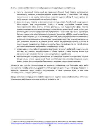 38
Є кілька основних способів зміни способу нарахування податків для малого бізнесу:
 патенти (фіксований платіж, який дає право вести бізнес). Такий податок застосовується
переважно у найменш розвинених країнах, в яких підприємці та самозайняті є не завжди
письменними та не мають найпростіших навичок ведення обліку. В інших країнах він
застосовується лише для найбільш дрібного бізнесу.
 визначення суми податку за допомогою системи індикаторів. Такий спосіб оподаткування
застосовується для оподаткування бізнесу, в якому податковим органам важко
проконтролювати обсяг виручки (готелі, ресторани, інші підприємства сфери послуг).
Індикаториможутьвключативид діяльності,площузакладу,кількістьробітників,регіонтощо.
Ставка податкувизначаєтьсядля кожного підприємства в залежності від значень індикаторів.
Система індикаторів може бути досить складною. Наприклад, у 2000-х роках Болгарії діяли
окремі ставкиподатківдля 43 різних видів діяльності,прицьомупривизначенні суми податку
для конкретногопідприємстваці ставкикоригувалися в залежності від категорії підприємства
(яка дозволяла, наприклад, відрізняти дешеві їдальні від дорогих ресторанів) та регіону, в
якому працює підприємство. Загальна кількість ставок та коефіцієнтів, які потрібно було
регулярно оновлювати, вимірювалася щонайменше у сотнях.
 оподаткуванняобороту(виручкивідреалізаціїтоварівта послуг). Цей спосіб оподаткування є
простим, він широко використовувався у різних країнах. Ставки податку могли бути
однаковими для всіх видів бізнесу чи різними для різних видів бізнесу.
 визначення суми податку за домовленістю між платником податків та податковим органом
(базуючись на певних індикаторах). Такий спосіб оподаткування використовувався лише у
деяких країнах, його поширення обмежувалось значними корупційними ризиками.
Жоден із цих способів оподаткування не вважається найкращим для будь-яких умов, вибір
конкретного способу залежить від особливостей конкретної країни та цілей її уряду. Переваги та
недоліки зазначених вище способів оподаткування, а також приклади країн, в яких вони
застосовувались, наведені у Таблиці Д.1.
Сфера застосування спрощеного способу нарахування податків зазвичай обмежується суб’єктами
підприємництва з обсягом реалізації до 100 тис. доларів на рік.48
48 Engelschalk,M. 2005.Small business taxation in transition countries.Washington,DC: World Bank.Джерело:
http://documents.worldbank.org/curated/en/2005/06/6584668/small-business-taxation-transition-countries
 