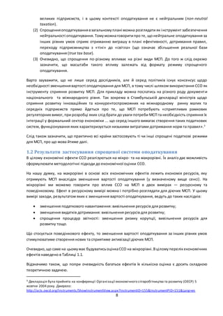 8
великих підприємств, і в цьому контексті оподаткування не є нейтральним (non-neutral
taxation).
(2) Спрощенняоподаткуваннявзагальномуплані можна розглядати як інструмент забезпечення
нейтральності оподаткування. Томуможнаговоритипро те, що нейтральне оподаткування за
інших рівних умов сприяє отриманню виграшу в плані ефективності, дотримання правил,
переходу підприємництва з «тіні» до «світла» (що означає збільшення реальної бази
оподаткування (true tax base).
(3) Очевидно, що спрощення по-різному впливає на різні види МСП. До того ж слід окремо
зазначити, що масштаби такого впливу залежать від формату режиму спрощеного
оподаткування.
Варто зауважити, що не лише серед дослідників, але й серед політиків існує консенсус щодо
необхідності зменшеннявартості оподаткування для МСП, в тому числі шляхом використання ССО як
інструменту сприяння розвитку МСП. Для прикладу можна послатись на різного роду документи
національного та міжнародного рівня. Так зокрема в Стамбульській декларації міністрів щодо
сприяння розвитку інноваційних та конкурентоспроможних на міжнародному ринку малих та
середніх підприємств прямо йдеться про те, що МСП потребують «сприятливих рамкових
регуляторних вимог, при розробці яких слід брати до уваги потреби МСП та необхідність сприяння їх
інтеграції у формальний сектор економіки ... що серед іншого вимагає створення таких податкових
систем, функціонування яких характеризується низькими витратами дотримання норм та правил».3
Слід також зазначити, що практично всі країни застосовують ті чи інші спрощені податкові режими
для МСП, про що мова йтиме далі.
1.2 Результати застосування спрощеної системи оподаткування
В цілому економічні ефекти ССО реалізуються на мікро- та на макрорівні. Їх аналіз дає можливість
сформулювати методологічні підходи до економічної оцінки ССО.
На нашу думку, на макрорівні в основі всіх економічних ефектів лежить економія ресурсів, яку
отримують МСП внаслідок зменшення вартості оподаткування (у визначеному вище сенсі). На
мікрорівні ми можемо говорити про вплив ССО на МСП в двох вимірах — ресурсному та
поведінковому. Ефект в ресурсному вимірі можна і потрібно розглядати для діючих МСП. У цьому
вимірі заходи, результатом яких є зменшення вартості оподаткування, ведуть до таких наслідків:
 зменшення податкового навантаження: вивільнення ресурсів для розвитку;
 зменшення видатків дотримання: вивільнення ресурсів для розвитку;
 спрощення процедур звітності: зменшення ризику корупції, вивільнення ресурсів для
розвитку тощо.
Що стосується поведінкового ефекту, то зменшення вартості оподаткування за інших рівних умов
стимулюватиме створення нових та сприятиме активізації діючих МСП.
Очевидно,що саме на цьомумає будуватисьоцінкаССО на мікрорівні.Вціломуперелікекономічних
ефектів наведено в Таблиці 1.1.
Відзначимо також, що попри очевидність багатьох ефектів їх кількісна оцінка є досить складною
теоретичною задачею.
3 Декларація була прийнята на конференції Організації економічного співробітництва та розвитку (ОЕСР) 5
жовтня 2004 року. Джерело:
http://acts.oecd.org/Instruments/ShowInstrumentView.aspx?InstrumentID=155&InstrumentPID=151&Lang=en
 