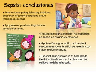 Sepsis: conclusiones
▪ Ante lesiones petequiales-equimóticas:
descartar infección bacteriana grave
(meningococemia).
▪ Apoyarse en pruebas diagnósticas
complementarias.
▪Taquicardia: signo sensible, no específico,
de sepsis en estadios tempranos.
▪ Hipotensión: signo tardío. Indica shock
descompensado más difícil de revertir y con
mayor morbimortalidad.
▪ Esencial antibiótico en la 1ª hora desde
identificación de sepsis. La obtención de
cultivos no debe retrasarlo.
 