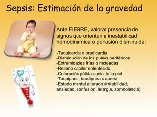 Sepsis: Estimación de la gravedad
Ante FIEBRE, valorar presencia de
signos que orienten a inestabilidad
hemodinámica o perfusión disminuida:
-Taquicardia o bradicardia
-Disminución de los pulsos periféricos
-Extremidades frías o moteadas
-Relleno capilar enlentecido
-Coloración pálida-sucia de la piel
-Taquipnea, bradipnea o apnea
-Estado mental alterado (irritabilidad,
ansiedad, confusión, letargia, somnolencia).
 