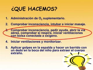 ¿QUE HACEMOS?
1. Administración de O2 suplementario.
2. Comprobar inconsciencia, intubar e iniciar masaje.
3. Comprobar inconsciencia, pedir ayuda, abrir la vía
aérea, comprobar si respira, iniciar ventilaciones
con bolsa conectada a oxígeno.
4. Iniciar ventilaciones y monitorizar.
5. Aplicar golpes en la espalda y hacer un barrido con
un dedo en la boca del niño para extraer el cuerpo
extraño.
 