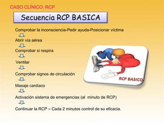 CASO CLÍNICO: RCP
Ventilar
Abrir vía aérea
Comprobar si respira
Comprobar la inconsciencia-Pedir ayuda-Posicionar víctima
Comprobar signos de circulación
Masaje cardiaco
Activación sistema de emergencias (al minuto de RCP)
Continuar la RCP – Cada 2 minutos control de su eficacia.
Secuencia RCP BASICA
 
