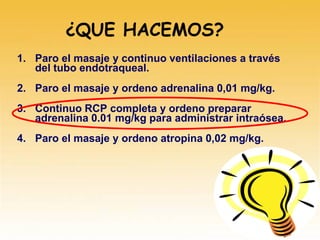 1. Paro el masaje y continuo ventilaciones a través
del tubo endotraqueal.
2. Paro el masaje y ordeno adrenalina 0,01 mg/kg.
3. Continuo RCP completa y ordeno preparar
adrenalina 0.01 mg/kg para administrar intraósea.
4. Paro el masaje y ordeno atropina 0,02 mg/kg.
¿QUE HACEMOS?
 
