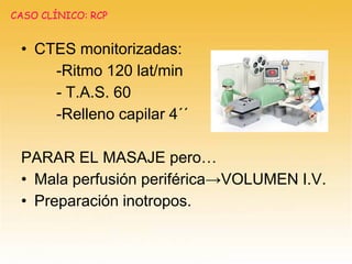 • CTES monitorizadas:
-Ritmo 120 lat/min
- T.A.S. 60
-Relleno capilar 4´´
PARAR EL MASAJE pero…
• Mala perfusión periférica→VOLUMEN I.V.
• Preparación inotropos.
CASO CLÍNICO: RCP
 