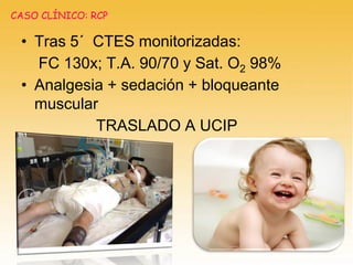 • Tras 5´ CTES monitorizadas:
FC 130x; T.A. 90/70 y Sat. O2 98%
• Analgesia + sedación + bloqueante
muscular
TRASLADO A UCIP
CASO CLÍNICO: RCP
 