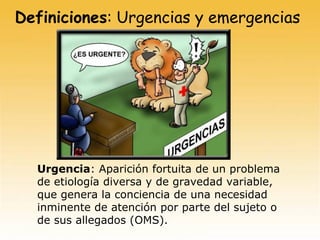 Definiciones: Urgencias y emergencias
Urgencia: Aparición fortuita de un problema
de etiología diversa y de gravedad variable,
que genera la conciencia de una necesidad
inminente de atención por parte del sujeto o
de sus allegados (OMS).
 