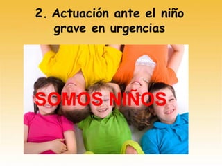 2. Actuación ante el niño
grave en urgencias
SOMOS NIÑOS
 