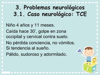 3. Problemas neurológicos
3.1. Caso neurológico: TCE
Niño 4 años y 11 meses.
Caída hace 30’, golpe en zona
occipital y cervical contra suelo.
No pérdida conciencia, no vómitos.
Si tendencia al sueño.
Pálido, sudoroso y adormilado.
 