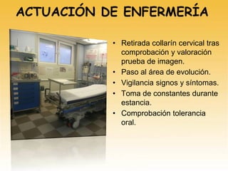 ACTUACIÓN DE ENFERMERÍA
• Retirada collarín cervical tras
comprobación y valoración
prueba de imagen.
• Paso al área de evolución.
• Vigilancia signos y síntomas.
• Toma de constantes durante
estancia.
• Comprobación tolerancia
oral.
 