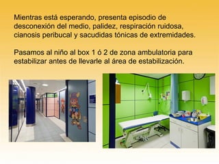 Mientras está esperando, presenta episodio de
desconexión del medio, palidez, respiración ruidosa,
cianosis peribucal y sacudidas tónicas de extremidades.
Pasamos al niño al box 1 ó 2 de zona ambulatoria para
estabilizar antes de llevarle al área de estabilización.
 