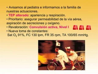 • Avisamos al pediatra e informamos a la familia de
nuestras actuaciones.
• TEP alterado: apariencia y respiración.
• Prioritario: asegurar permeabilidad de la vía aérea,
aspiración de secreciones y oxígeno.
• Revaloración: Convulsión activa, Nivel I
• Nueva toma de constantes:
Sat O2 91%, FC 130 lpm, FR 35 rpm, TA 100/65 mmHg.
 