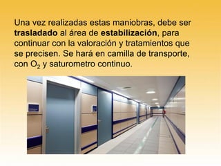 Una vez realizadas estas maniobras, debe ser
trasladado al área de estabilización, para
continuar con la valoración y tratamientos que
se precisen. Se hará en camilla de transporte,
con O2 y saturometro continuo.
 
