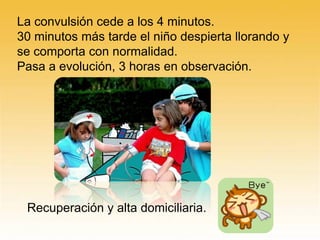 La convulsión cede a los 4 minutos.
30 minutos más tarde el niño despierta llorando y
se comporta con normalidad.
Pasa a evolución, 3 horas en observación.
Recuperación y alta domiciliaria.
 