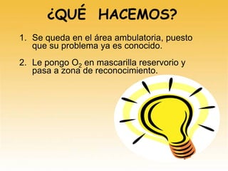 ¿QUÉ HACEMOS?
1. Se queda en el área ambulatoria, puesto
que su problema ya es conocido.
2. Le pongo O2 en mascarilla reservorio y
pasa a zona de reconocimiento.
 