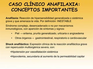 Anafilaxia: Reacción de hipersensibilidad generalizada o sistémica
grave y que amenaza la vida. Por definición: INESTABLE
Síndrome complejo, desencadenado o no por mecanismos
inmunológicos, con aparición de síntomas y signos:
▪ Piel → eritema, prurito generalizado, urticaria o angioedema
▪ Otros órganos→ gastrointestinal, respiratorio o cardiovascular
Shock anafiláctico: Expresión clínica de la reacción anafiláctica grave
con repercusión multiorgánica severa, con:
▪Hipotensión por vasodilatación sistémica
▪Hipovolemia, secundaria al aumento de la permeabilidad capilar
CASO CLÍNICO ANAFILAXIA:
CONCEPTOS IMPORTANTES
 