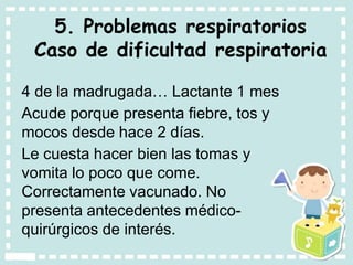5. Problemas respiratorios
Caso de dificultad respiratoria
4 de la madrugada… Lactante 1 mes
Acude porque presenta fiebre, tos y
mocos desde hace 2 días.
Le cuesta hacer bien las tomas y
vomita lo poco que come.
Correctamente vacunado. No
presenta antecedentes médico-
quirúrgicos de interés.
 
