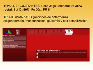 TOMA DE CONSTANTES: Peso 3kgs, temperatura 35ºC
rectal, Sat O2 90%, Fc 90x’, FR 64.
TRIAJE AVANZADO (Acciones de enfermería):
oxigenoterapia, monitorización, glucemia y box estabilización.
 