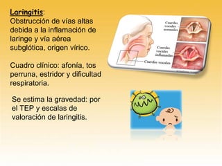 Laringitis:
Obstrucción de vías altas
debida a la inflamación de
laringe y vía aérea
subglótica, origen vírico.
Cuadro clínico: afonía, tos
perruna, estridor y dificultad
respiratoria.
Se estima la gravedad: por
el TEP y escalas de
valoración de laringitis.
 