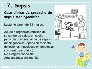 7. Sepsis
Caso clínico de sospecha de
sepsis meningocócica
Lactante varón de 13 meses.
Acude a urgencias remitido de
su centro de salud, en coche
particular, por sospecha de sepsis
meningocócica (aparición reciente
de lesiones maculosas eritematosas
con centro purpúrico).
No alergias conocidas.
Antecedentes sin interés.
 