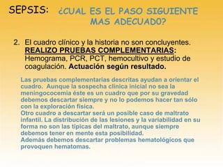 SEPSIS:
2. El cuadro clínico y la historia no son concluyentes.
REALIZO PRUEBAS COMPLEMENTARIAS:
Hemograma, PCR, PCT, hemocultivo y estudio de
coagulación. Actuación según resultado.
¿CUAL ES EL PASO SIGUIENTE
MAS ADECUAD0?
Las pruebas complementarias descritas ayudan a orientar el
cuadro. Aunque la sospecha clínica inicial no sea la
meningococemia éste es un cuadro que por su gravedad
debemos descartar siempre y no lo podemos hacer tan sólo
con la exploración física.
Otro cuadro a descartar será un posible caso de maltrato
infantil. La distribución de las lesiones y la variabilidad en su
forma no son las típicas del maltrato, aunque siempre
debemos tener en mente esta posibilidad.
Además debemos descartar problemas hematológicos que
provoquen hematomas.
 
