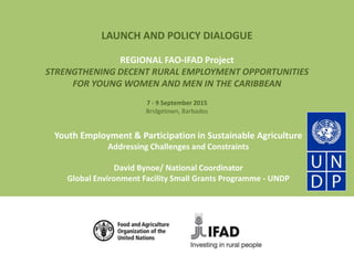 LAUNCH AND POLICY DIALOGUE
REGIONAL FAO-IFAD Project
STRENGTHENING DECENT RURAL EMPLOYMENT OPPORTUNITIES
FOR YOUNG WOMEN AND MEN IN THE CARIBBEAN
7 - 9 September 2015
Bridgetown, Barbados
Youth Employment & Participation in Sustainable Agriculture
Addressing Challenges and Constraints
David Bynoe/ National Coordinator
Global Environment Facility Small Grants Programme - UNDP
 