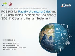 DATEㅣ2015.9.16
Dr. Junyoung Choi, LH
Mr. Hyunsoo Kim, Citus
Prof. Jaeseong Ahn, Kyungil Univ.
Dr. Jungik Kim, LH
FOSS4G for Rapidly Urbanizing Cities and
UN Sustainable Development Goals(SDGs);
SDG 11 Cities and Human Settlement
LH-OSGeo Joint Seminar : Open Source GIS for UN and Developing Countries
 