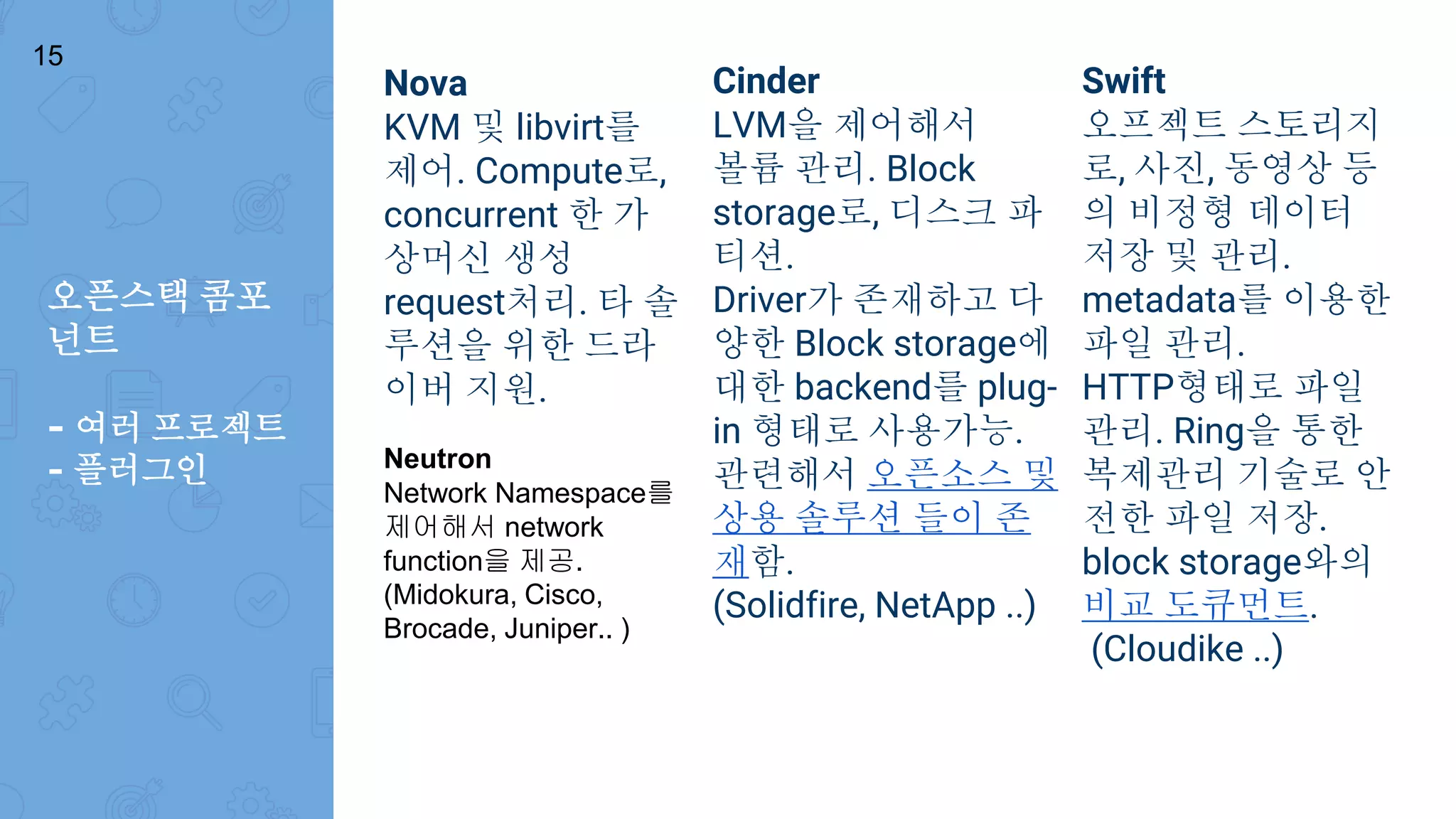 오픈스택 콤포
넌트
- 여러 프로젝트
- 플러그인
Nova
KVM 및 libvirt를
제어. Compute로,
concurrent 한 가
상머신 생성
request처리. 타 솔
루션을 위한 드라
이버 지원.
Cinder
LVM을 제어해서
볼륨 관리. Block
storage로, 디스크 파
티션.
Driver가 존재하고 다
양한 Block storage에
대한 backend를 plug-
in 형태로 사용가능.
관련해서 오픈소스 및
상용 솔루션 들이 존
재함.
(Solidfire, NetApp ..)
Swift
오프젝트 스토리지
로, 사진, 동영상 등
의 비정형 데이터
저장 및 관리.
metadata를 이용한
파일 관리.
HTTP형태로 파일
관리. Ring을 통한
복제관리 기술로 안
전한 파일 저장.
block storage와의
비교 도큐먼트.
(Cloudike ..)
15
Neutron
Network Namespace를
제어해서 network
function을 제공.
(Midokura, Cisco,
Brocade, Juniper.. )
 
